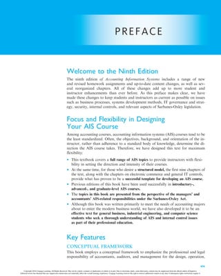PREFACE
Welcome to the Ninth Edition
The ninth edition of Accounting Information Systems includes a range of new
and revised homework assignments and up-to-date content changes, as well as sev-
eral reorganized chapters. All of these changes add up to more student and
instructor enhancements than ever before. As this preface makes clear, we have
made these changes to keep students and instructors as current as possible on issues
such as business processes, systems development methods, IT governance and strat-
egy, security, internal controls, and relevant aspects of Sarbanes-Oxley legislation.
Focus and Flexibility in Designing
Your AIS Course
Among accounting courses, accounting information systems (AIS) courses tend to be
the least standardized. Often, the objectives, background, and orientation of the in-
structor, rather than adherence to a standard body of knowledge, determine the di-
rection the AIS course takes. Therefore, we have designed this text for maximum
flexibility:
• This textbook covers a full range of AIS topics to provide instructors with flexi-
bility in setting the direction and intensity of their courses.
• At the same time, for those who desire a structured model, the first nine chapters of
the text, along with the chapters on electronic commerce and general IT controls,
provide what has proven to be a successful template for developing an AIS course.
• Previous editions of this book have been used successfully in introductory-,
advanced-, and graduate-level AIS courses.
• The topics in this book are presented from the perspective of the managers’ and
accountants’ AIS-related responsibilities under the Sarbanes-Oxley Act.
• Although this book was written primarily to meet the needs of accounting majors
about to enter the modern business world, we have also developed it to be an
effective text for general business, industrial engineering, and computer science
students who seek a thorough understanding of AIS and internal control issues
as part of their professional education.
Key Features
CONCEPTUAL FRAMEWORK
This book employs a conceptual framework to emphasize the professional and legal
responsibility of accountants, auditors, and management for the design, operation,
xix
Copyright 2016 Cengage Learning. All Rights Reserved. May not be copied, scanned, or duplicated, in whole or in part. Due to electronic rights, some third party content may be suppressed from the eBook and/or eChapter(s).
Editorial review has deemed that any suppressed content does not materially affect the overall learning experience. Cengage Learning reserves the right to remove additional content at any time if subsequent rights restrictions require it.
 