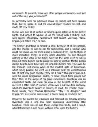 concerned. At present, there are other people concerned;—and get
out of the way, you jackanapes!"
In symmetry with his advanced ideas, he should not have spoken
thus—but he spake it; and the eavesdropper touched his hat, and
made off very hastily.
Russel was not at all certain of having quite acted up to his better
lights, and longed to square up all the wrong with a shilling; but,
with higher philosophy, suppressed that foolish yearning. "Now,
Cripps, just follow me," he said.
The Carrier grumbled to himself a little, because of all his parcels,
and the change he was to call for somewhere, and a woman who
could not make up her mind about a bullock's liver—not to think of
more important things in every other direction. No one thought
nothing of the value of his time; every bit the same as if he was a
lean old horse turned out to grass! In spite of all that, Master Cripps
did his best to keep time with the long legs before him. Thus was he
led through well-known ways to the modest gate of Brasenose,
which being passed, he went up a staircase near the unpretentious
hall of that very good society. "Why am I here?" thought Cripps, but,
with his usual resignation, added, "I have aseed finer places nor
this." This, in the range of his great experience, doubtless was an
established truth. But even his view of the breadth of the world
received a little twist of wonder, when over a narrow dark doorway,
which Mr. Overshute passed in silence, he read—for read he could—
these words, "Rev. Thomas Hardenow." "May I be danged," said
Cripps, "if I ever come across such a queer thing as this here be!"
However, he quelled his emotions and followed the lengthy-striding
Overshute into a long low room containing uncommonly little
furniture. There was no one there, except Overshute, and a scout,
who flitted away in ripe haste, with an order upon the buttery.
 