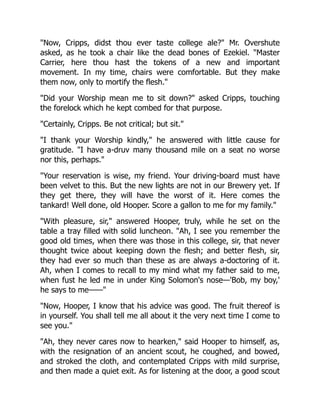 "Now, Cripps, didst thou ever taste college ale?" Mr. Overshute
asked, as he took a chair like the dead bones of Ezekiel. "Master
Carrier, here thou hast the tokens of a new and important
movement. In my time, chairs were comfortable. But they make
them now, only to mortify the flesh."
"Did your Worship mean me to sit down?" asked Cripps, touching
the forelock which he kept combed for that purpose.
"Certainly, Cripps. Be not critical; but sit."
"I thank your Worship kindly," he answered with little cause for
gratitude. "I have a-druv many thousand mile on a seat no worse
nor this, perhaps."
"Your reservation is wise, my friend. Your driving-board must have
been velvet to this. But the new lights are not in our Brewery yet. If
they get there, they will have the worst of it. Here comes the
tankard! Well done, old Hooper. Score a gallon to me for my family."
"With pleasure, sir," answered Hooper, truly, while he set on the
table a tray filled with solid luncheon. "Ah, I see you remember the
good old times, when there was those in this college, sir, that never
thought twice about keeping down the flesh; and better flesh, sir,
they had ever so much than these as are always a-doctoring of it.
Ah, when I comes to recall to my mind what my father said to me,
when fust he led me in under King Solomon's nose—'Bob, my boy,'
he says to me——"
"Now, Hooper, I know that his advice was good. The fruit thereof is
in yourself. You shall tell me all about it the very next time I come to
see you."
"Ah, they never cares now to hearken," said Hooper to himself, as,
with the resignation of an ancient scout, he coughed, and bowed,
and stroked the cloth, and contemplated Cripps with mild surprise,
and then made a quiet exit. As for listening at the door, a good scout
 