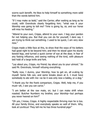 scorns such benefit. He likes to help himself to something more solid
than the words behind him.
"If I may make so bold," said the Carrier, after waiting as long as he
could, with Overshute clearly forgetting him; "what was it your
Worship was going to tell me? Time is going by, sir, and our horse
will miss his feeding."
"Attend to your own, Cripps, attend to your own. I beg your pardon
for not helping you. But that you can do for yourself, I dare say. I
am trying to think out something. I used to be quick; I am very slow
now."
Cripps made a little face at this, to show that the ways of his betters
had good right to be beyond him; and then he stood upon his sturdy
bowed legs, and turned a quick corner of eye at the door, in fear of
any fasting influence, and seeing nothing of the kind, with pleasure
laid hold of a large knife and fork.
"Lay about you, Cripps, my friend; lay about you to your utmost." So
said Mr. Overshute, himself refusing everything.
"Railly now, I dunno, your Worship, how to get on, all a-ating by
myself. Some folk can, and some breaks down at it. I must have
somebody to ate with me—so be it was only now a babby, or a dog."
"I thank you for the frank comparison, Cripps. Well, help me, if you
must—ah, I see you can carve."
"I am better at the raw mate, sir; but I can make shift when
roasted. Butcher Numbers my brother, your Worship—but perhaps
you never heered on him?"
"Oh yes, I know, Cripps. A highly respectable thriving man he is too.
All your family thrive, and everybody speaks so well of them. Why,
look at Leviticus! They tell me he has three hundred pigs!"
 