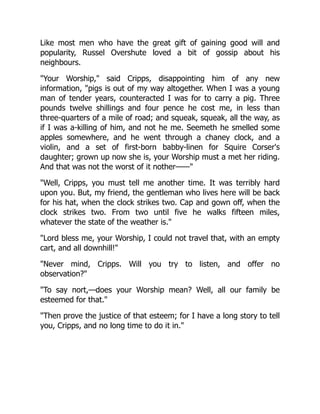 Like most men who have the great gift of gaining good will and
popularity, Russel Overshute loved a bit of gossip about his
neighbours.
"Your Worship," said Cripps, disappointing him of any new
information, "pigs is out of my way altogether. When I was a young
man of tender years, counteracted I was for to carry a pig. Three
pounds twelve shillings and four pence he cost me, in less than
three-quarters of a mile of road; and squeak, squeak, all the way, as
if I was a-killing of him, and not he me. Seemeth he smelled some
apples somewhere, and he went through a chaney clock, and a
violin, and a set of first-born babby-linen for Squire Corser's
daughter; grown up now she is, your Worship must a met her riding.
And that was not the worst of it nother——"
"Well, Cripps, you must tell me another time. It was terribly hard
upon you. But, my friend, the gentleman who lives here will be back
for his hat, when the clock strikes two. Cap and gown off, when the
clock strikes two. From two until five he walks fifteen miles,
whatever the state of the weather is."
"Lord bless me, your Worship, I could not travel that, with an empty
cart, and all downhill!"
"Never mind, Cripps. Will you try to listen, and offer no
observation?"
"To say nort,—does your Worship mean? Well, all our family be
esteemed for that."
"Then prove the justice of that esteem; for I have a long story to tell
you, Cripps, and no long time to do it in."
 