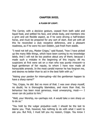 CHAPTER XVIII.
A FLASH OF LIGHT.
The Carrier, with a decisive gesture, ceased from both solid and
liquid food, and settled his face, and whole body, and members into
a grim and yet flexible aspect, as if he were driving a half-broken
horse, and must be prepared for any sort of start. And yet with all
this he reconciled a duly receptive deference, and a pleasant
readiness, as if he were his own Dobbin, just fresh from stable.
"I need not tell you, Master Cripps," said Russel, "how I have picked
up the many little things, which have been coming to my knowledge
lately. And I will not be too positive about any of them; because I
made such a mistake in the beginning of this inquiry. All my
suspicions at first were set on a man who was purely innocent—a
legal gentleman of fair repute, to whom I have now made all
honourable amends. In the most candid manner he has forgiven me,
and desires no better than to act in the best faith with us."
"Asking your pardon for interrupting—did the gentleman happen to
have a sharp name?"
"Yes, Cripps, he did. But no more of that. I was over sharp myself,
no doubt; he is thoroughly blameless, and more than that, his
behaviour has been most generous, most unwearying, most—— I
never can do justice to him."
"Well, your Worship, no—perhaps not. A would take a rare sharp un
to do so."
"You hold by the vulgar prejudice—well, I should be the last to
blame you. That, however, has nothing to do with what I want to
ask you. But first, I must tell you my reason, Cripps. You know I
 
