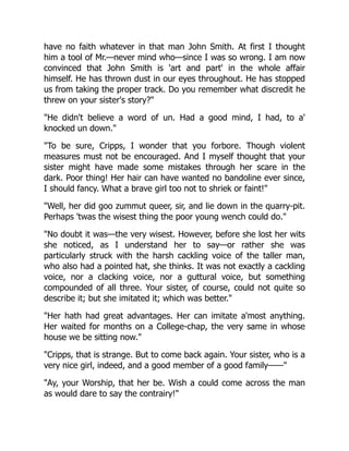 have no faith whatever in that man John Smith. At first I thought
him a tool of Mr.—never mind who—since I was so wrong. I am now
convinced that John Smith is 'art and part' in the whole affair
himself. He has thrown dust in our eyes throughout. He has stopped
us from taking the proper track. Do you remember what discredit he
threw on your sister's story?"
"He didn't believe a word of un. Had a good mind, I had, to a'
knocked un down."
"To be sure, Cripps, I wonder that you forbore. Though violent
measures must not be encouraged. And I myself thought that your
sister might have made some mistakes through her scare in the
dark. Poor thing! Her hair can have wanted no bandoline ever since,
I should fancy. What a brave girl too not to shriek or faint!"
"Well, her did goo zummut queer, sir, and lie down in the quarry-pit.
Perhaps 'twas the wisest thing the poor young wench could do."
"No doubt it was—the very wisest. However, before she lost her wits
she noticed, as I understand her to say—or rather she was
particularly struck with the harsh cackling voice of the taller man,
who also had a pointed hat, she thinks. It was not exactly a cackling
voice, nor a clacking voice, nor a guttural voice, but something
compounded of all three. Your sister, of course, could not quite so
describe it; but she imitated it; which was better."
"Her hath had great advantages. Her can imitate a'most anything.
Her waited for months on a College-chap, the very same in whose
house we be sitting now."
"Cripps, that is strange. But to come back again. Your sister, who is a
very nice girl, indeed, and a good member of a good family——"
"Ay, your Worship, that her be. Wish a could come across the man
as would dare to say the contrairy!"
 