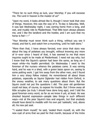 "There be no such thing as luck, your Worship; if you will excoose
me. The Lord in heaven is the master of us!"
"Upon my word, it looks almost like it, though I never took that view
of things. However, this was the way of it. To-day is Saturday. Well,
it was last Wednesday night, I was coming home from a long, and
wet, and muddy ride to Maidenhead. That little town always pleases
me; and I like the landlord and the hostler, and I am sure that my
horse is fed——"
"Your Worship must never think such a thing, without you see it
mixed, and feel it, and watch him a-munching, until he hath done."
"More than that, I have always fancied, ever since that story was
about the bag of potatoes you brought, without knowing any more
of it—ever since I heard of that, it has seemed to me that more
inquiries ought to be made at Maidenhead. I need not say why; but
I know that the Squire's opinion had been the same, as long as—I
mean while—his health permitted. On Wednesday I went to the
foreman of the nursery whence the potatoes came. It was raining
hard, and he was in a shed, with a green baize apron on, seeing to
some potting work. I got him away from the other men, and I found
him a very sharp fellow indeed. He remembered all about those
potatoes, especially as Squire Oglander had ridden from Oxford, in
the snowy weather, to ask many questions about them. But the
Squire could not put the questions I did. The poor old gentleman
could not bear, of course, to expose his trouble. But I threw away all
little scruples (as truly I should have done long ago), and I told the
good foreman every word, so far as we know it yet, at least. He was
shocked beyond expression—people take things in such different
ways—not at the poor Squire's loss and anguish, but that anybody
should have dared to meddle with his own pet 'oakleafs,' and, above
all, his new pet seal.
"'I sealed them myself,' he said, 'sealed them myself, sir, with the
new coat of arms that we paid for that month, because of the tricks
 