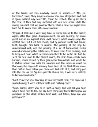 of the trade, sir! Has anybody dared to imitate——' 'No, Mr.
Foreman,' I said, 'they simply cut away your seal altogether, and tied
it again, without any seal.' 'Oh, then,' he replied, 'that quite alters
the case. If they had only meddled with our new arms, while the
money was hot that we paid for them, what a case we might have
had! But to knock them off—no action lies.'
"Cripps, it took me a very long time to warm him up to the matter
again, after that great disappointment. He was burning for some
great suit at law against some rival nursery, which always pays the
upstart one; but I led him round, and by patient words and simple
truth brought him back to reason. The packing of the bag he
remembered well, and the pouring of a lot of buck-wheat husks
around and among the potato sets, to keep them from bruising, and
to keep out frost, which seemed even then to be in the air. And he
sent his best man to the Oxford coach, the first down coach from
London, which passed by their gate about ten o'clock, and would be
in Oxford about two, with the weather and the roads as usual. In
that case, the bag could scarcely have been at the Black Horse more
than half an hour before you came and laid hold of it; and being put
into the bar, as the Squire's parcels always are, it was very unlikely
to be tampered with."
"Lord a' mercy! your Worship, it was witchcraft then! The same as I
said all along; it were witches' craft, and nothing else."
"Stop, Cripps, don't you be in such a hurry. But wait till you hear
what I have next to tell. But oh, here comes my friend Hardenow, as
punctual as the clock strikes two! Well, old fellow, how are you
getting on?"
 