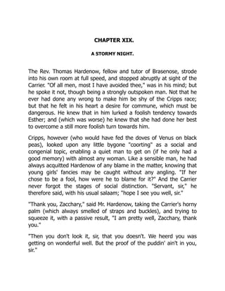 CHAPTER XIX.
A STORMY NIGHT.
The Rev. Thomas Hardenow, fellow and tutor of Brasenose, strode
into his own room at full speed, and stopped abruptly at sight of the
Carrier. "Of all men, most I have avoided thee," was in his mind; but
he spoke it not, though being a strongly outspoken man. Not that he
ever had done any wrong to make him be shy of the Cripps race;
but that he felt in his heart a desire for commune, which must be
dangerous. He knew that in him lurked a foolish tendency towards
Esther; and (which was worse) he knew that she had done her best
to overcome a still more foolish turn towards him.
Cripps, however (who would have fed the doves of Venus on black
peas), looked upon any little bygone "coorting" as a social and
congenial topic, enabling a quiet man to get on (if he only had a
good memory) with almost any woman. Like a sensible man, he had
always acquitted Hardenow of any blame in the matter, knowing that
young girls' fancies may be caught without any angling. "If her
chose to be a fool, how were he to blame for it?" And the Carrier
never forgot the stages of social distinction. "Servant, sir," he
therefore said, with his usual salaam; "hope I see you well, sir."
"Thank you, Zacchary," said Mr. Hardenow, taking the Carrier's horny
palm (which always smelled of straps and buckles), and trying to
squeeze it, with a passive result, "I am pretty well, Zacchary, thank
you."
"Then you don't look it, sir, that you doesn't. We heerd you was
getting on wonderful well. But the proof of the puddin' ain't in you,
sir."
 