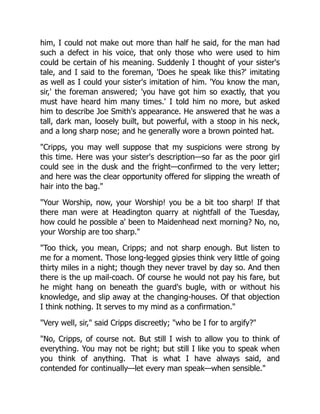 him, I could not make out more than half he said, for the man had
such a defect in his voice, that only those who were used to him
could be certain of his meaning. Suddenly I thought of your sister's
tale, and I said to the foreman, 'Does he speak like this?' imitating
as well as I could your sister's imitation of him. 'You know the man,
sir,' the foreman answered; 'you have got him so exactly, that you
must have heard him many times.' I told him no more, but asked
him to describe Joe Smith's appearance. He answered that he was a
tall, dark man, loosely built, but powerful, with a stoop in his neck,
and a long sharp nose; and he generally wore a brown pointed hat.
"Cripps, you may well suppose that my suspicions were strong by
this time. Here was your sister's description—so far as the poor girl
could see in the dusk and the fright—confirmed to the very letter;
and here was the clear opportunity offered for slipping the wreath of
hair into the bag."
"Your Worship, now, your Worship! you be a bit too sharp! If that
there man were at Headington quarry at nightfall of the Tuesday,
how could he possible a' been to Maidenhead next morning? No, no,
your Worship are too sharp."
"Too thick, you mean, Cripps; and not sharp enough. But listen to
me for a moment. Those long-legged gipsies think very little of going
thirty miles in a night; though they never travel by day so. And then
there is the up mail-coach. Of course he would not pay his fare, but
he might hang on beneath the guard's bugle, with or without his
knowledge, and slip away at the changing-houses. Of that objection
I think nothing. It serves to my mind as a confirmation."
"Very well, sir," said Cripps discreetly; "who be I for to argify?"
"No, Cripps, of course not. But still I wish to allow you to think of
everything. You may not be right; but still I like you to speak when
you think of anything. That is what I have always said, and
contended for continually—let every man speak—when sensible."
 