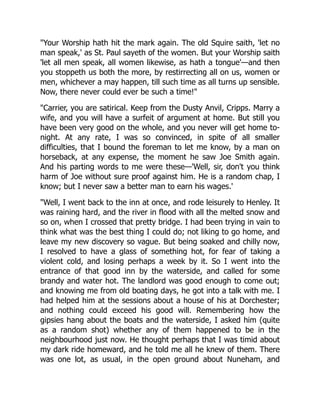 "Your Worship hath hit the mark again. The old Squire saith, 'let no
man speak,' as St. Paul sayeth of the women. But your Worship saith
'let all men speak, all women likewise, as hath a tongue'—and then
you stoppeth us both the more, by restirrecting all on us, women or
men, whichever a may happen, till such time as all turns up sensible.
Now, there never could ever be such a time!"
"Carrier, you are satirical. Keep from the Dusty Anvil, Cripps. Marry a
wife, and you will have a surfeit of argument at home. But still you
have been very good on the whole, and you never will get home to-
night. At any rate, I was so convinced, in spite of all smaller
difficulties, that I bound the foreman to let me know, by a man on
horseback, at any expense, the moment he saw Joe Smith again.
And his parting words to me were these—'Well, sir, don't you think
harm of Joe without sure proof against him. He is a random chap, I
know; but I never saw a better man to earn his wages.'
"Well, I went back to the inn at once, and rode leisurely to Henley. It
was raining hard, and the river in flood with all the melted snow and
so on, when I crossed that pretty bridge. I had been trying in vain to
think what was the best thing I could do; not liking to go home, and
leave my new discovery so vague. But being soaked and chilly now,
I resolved to have a glass of something hot, for fear of taking a
violent cold, and losing perhaps a week by it. So I went into the
entrance of that good inn by the waterside, and called for some
brandy and water hot. The landlord was good enough to come out;
and knowing me from old boating days, he got into a talk with me. I
had helped him at the sessions about a house of his at Dorchester;
and nothing could exceed his good will. Remembering how the
gipsies hang about the boats and the waterside, I asked him (quite
as a random shot) whether any of them happened to be in the
neighbourhood just now. He thought perhaps that I was timid about
my dark ride homeward, and he told me all he knew of them. There
was one lot, as usual, in the open ground about Nuneham, and
 