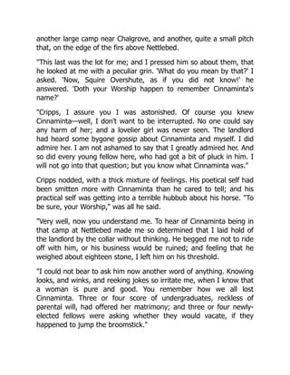 another large camp near Chalgrove, and another, quite a small pitch
that, on the edge of the firs above Nettlebed.
"This last was the lot for me; and I pressed him so about them, that
he looked at me with a peculiar grin. 'What do you mean by that?' I
asked. 'Now, Squire Overshute, as if you did not know!' he
answered. 'Doth your Worship happen to remember Cinnaminta's
name?'
"Cripps, I assure you I was astonished. Of course you knew
Cinnaminta—well, I don't want to be interrupted. No one could say
any harm of her; and a lovelier girl was never seen. The landlord
had heard some bygone gossip about Cinnaminta and myself. I did
admire her. I am not ashamed to say that I greatly admired her. And
so did every young fellow here, who had got a bit of pluck in him. I
will not go into that question; but you know what Cinnaminta was."
Cripps nodded, with a thick mixture of feelings. His poetical self had
been smitten more with Cinnaminta than he cared to tell; and his
practical self was getting into a terrible hubbub about his horse. "To
be sure, your Worship," was all he said.
"Very well, now you understand me. To hear of Cinnaminta being in
that camp at Nettlebed made me so determined that I laid hold of
the landlord by the collar without thinking. He begged me not to ride
off with him, or his business would be ruined; and feeling that he
weighed about eighteen stone, I left him on his threshold.
"I could not bear to ask him now another word of anything. Knowing
looks, and winks, and reeking jokes so irritate me, when I know that
a woman is pure and good. You remember how we all lost
Cinnaminta. Three or four score of undergraduates, reckless of
parental will, had offered her matrimony; and three or four newly-
elected fellows were asking whether they would vacate, if they
happened to jump the broomstick."
 