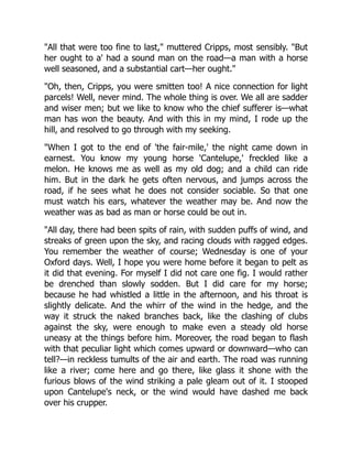 "All that were too fine to last," muttered Cripps, most sensibly. "But
her ought to a' had a sound man on the road—a man with a horse
well seasoned, and a substantial cart—her ought."
"Oh, then, Cripps, you were smitten too! A nice connection for light
parcels! Well, never mind. The whole thing is over. We all are sadder
and wiser men; but we like to know who the chief sufferer is—what
man has won the beauty. And with this in my mind, I rode up the
hill, and resolved to go through with my seeking.
"When I got to the end of 'the fair-mile,' the night came down in
earnest. You know my young horse 'Cantelupe,' freckled like a
melon. He knows me as well as my old dog; and a child can ride
him. But in the dark he gets often nervous, and jumps across the
road, if he sees what he does not consider sociable. So that one
must watch his ears, whatever the weather may be. And now the
weather was as bad as man or horse could be out in.
"All day, there had been spits of rain, with sudden puffs of wind, and
streaks of green upon the sky, and racing clouds with ragged edges.
You remember the weather of course; Wednesday is one of your
Oxford days. Well, I hope you were home before it began to pelt as
it did that evening. For myself I did not care one fig. I would rather
be drenched than slowly sodden. But I did care for my horse;
because he had whistled a little in the afternoon, and his throat is
slightly delicate. And the whirr of the wind in the hedge, and the
way it struck the naked branches back, like the clashing of clubs
against the sky, were enough to make even a steady old horse
uneasy at the things before him. Moreover, the road began to flash
with that peculiar light which comes upward or downward—who can
tell?—in reckless tumults of the air and earth. The road was running
like a river; come here and go there, like glass it shone with the
furious blows of the wind striking a pale gleam out of it. I stooped
upon Cantelupe's neck, or the wind would have dashed me back
over his crupper.
 