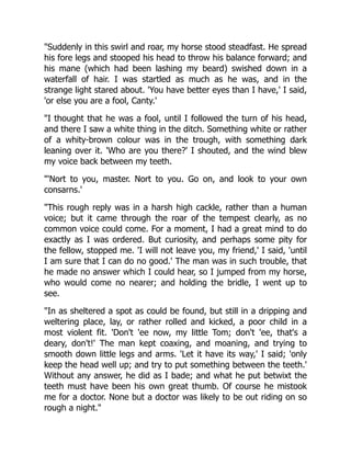 "Suddenly in this swirl and roar, my horse stood steadfast. He spread
his fore legs and stooped his head to throw his balance forward; and
his mane (which had been lashing my beard) swished down in a
waterfall of hair. I was startled as much as he was, and in the
strange light stared about. 'You have better eyes than I have,' I said,
'or else you are a fool, Canty.'
"I thought that he was a fool, until I followed the turn of his head,
and there I saw a white thing in the ditch. Something white or rather
of a whity-brown colour was in the trough, with something dark
leaning over it. 'Who are you there?' I shouted, and the wind blew
my voice back between my teeth.
"'Nort to you, master. Nort to you. Go on, and look to your own
consarns.'
"This rough reply was in a harsh high cackle, rather than a human
voice; but it came through the roar of the tempest clearly, as no
common voice could come. For a moment, I had a great mind to do
exactly as I was ordered. But curiosity, and perhaps some pity for
the fellow, stopped me. 'I will not leave you, my friend,' I said, 'until
I am sure that I can do no good.' The man was in such trouble, that
he made no answer which I could hear, so I jumped from my horse,
who would come no nearer; and holding the bridle, I went up to
see.
"In as sheltered a spot as could be found, but still in a dripping and
weltering place, lay, or rather rolled and kicked, a poor child in a
most violent fit. 'Don't 'ee now, my little Tom; don't 'ee, that's a
deary, don't!' The man kept coaxing, and moaning, and trying to
smooth down little legs and arms. 'Let it have its way,' I said; 'only
keep the head well up; and try to put something between the teeth.'
Without any answer, he did as I bade; and what he put betwixt the
teeth must have been his own great thumb. Of course he mistook
me for a doctor. None but a doctor was likely to be out riding on so
rough a night."
 