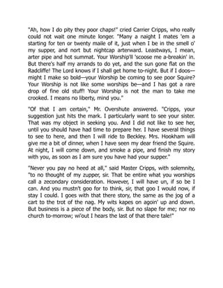 "Ah, how I do pity they poor chaps!" cried Carrier Cripps, who really
could not wait one minute longer. "Many a naight I mates 'em a
starting for ten or twenty maile of it, just when I be in the smell o'
my supper, and nort but nightcap arterward. Leastways, I mean,
arter pipe and hot summat. Your Worship'll 'scoose me a-breakin' in.
But there's half my arrands to do yet, and the sun gone flat on the
Radcliffe! The Lord knows if I shall get home to-night. But if I doos—
might I make so bold—your Worship be coming to see poor Squire?
Your Worship is not like some worships be—and I has got a rare
drop of fine old stuff! Your Worship is not the man to take me
crooked. I means no liberty, mind you."
"Of that I am certain," Mr. Overshute answered. "Cripps, your
suggestion just hits the mark. I particularly want to see your sister.
That was my object in seeking you. And I did not like to see her,
until you should have had time to prepare her. I have several things
to see to here, and then I will ride to Beckley. Mrs. Hookham will
give me a bit of dinner, when I have seen my dear friend the Squire.
At night, I will come down, and smoke a pipe, and finish my story
with you, as soon as I am sure you have had your supper."
"Never you pay no heed at all," said Master Cripps, with solemnity,
"to no thought of my zupper, sir. That be entire what you worships
call a zecondary consideration. However, I will have un, if so be I
can. And you mustn't goo for to think, sir, that goo I would now, if
stay I could. I goes with that there story, the same as the jog of a
cart to the trot of the nag. My wits kapes on agoin' up and down.
But business is a piece of the body, sir. But no slape for me; nor no
church to-morrow; wi'out I hears the last of that there tale!"
 