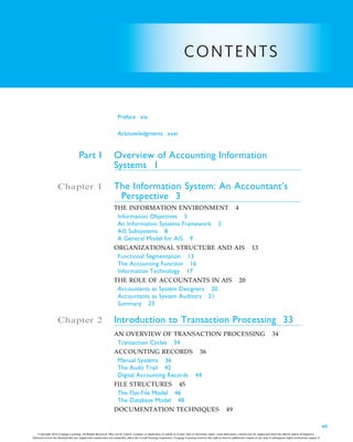 CONTENTS
Preface xix
Acknowledgments xxxi
Part I Overview of Accounting Information
Systems 1
Chapter 1 The Information System: An Accountant’s
Perspective 3
THE INFORMATION ENVIRONMENT 4
Information Objectives 5
An Information Systems Framework 5
AIS Subsystems 8
A General Model for AIS 9
ORGANIZATIONAL STRUCTURE AND AIS 13
Functional Segmentation 13
The Accounting Function 16
Information Technology 17
THE ROLE OF ACCOUNTANTS IN AIS 20
Accountants as System Designers 20
Accountants as System Auditors 21
Summary 23
Chapter 2 Introduction to Transaction Processing 33
AN OVERVIEW OF TRANSACTION PROCESSING 34
Transaction Cycles 34
ACCOUNTING RECORDS 36
Manual Systems 36
The Audit Trail 42
Digital Accounting Records 44
FILE STRUCTURES 45
The Flat-File Model 46
The Database Model 48
DOCUMENTATION TECHNIQUES 49
vii
Copyright 2016 Cengage Learning. All Rights Reserved. May not be copied, scanned, or duplicated, in whole or in part. Due to electronic rights, some third party content may be suppressed from the eBook and/or eChapter(s).
Editorial review has deemed that any suppressed content does not materially affect the overall learning experience. Cengage Learning reserves the right to remove additional content at any time if subsequent rights restrictions require it.
 