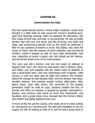 CHAPTER XX.
CRIPPS DRAWS THE CORK.
Any kind good-natured person, loving bright simplicity, would have
thought it a little treat to look round the Carrier's dwelling-room,
upon that Saturday evening, when he expected Mr. Overshute. Not
that Cripps himself was over-tidy, or too particular. He was so kindly
familiar now with hay, and straw, and bits of string, and chaff, and
chips, and promiscuous parcels, that on the whole he preferred a
litter to any exertions of broom or brush. But Esther, who ruled the
house at home, was the essence of quick neatness, and scorned all
comfort, unless it looked—as well as was—right comfortable. And
now, expecting so grand a guest, she had tucked up her sleeves,
and stirred her pretty arms to no small purpose.
The room was still a kitchen, and she had made no attempt to
disguise that much. But what can look better than a kitchen, clean,
and bright, and well supplied with the cheery tools of appetite. It
was a good-sized room, and very picturesque with snugness. Little
corners, in and out, gave play for light and shadow; the fireplace
retired far enough to well express itself; and the dresser had brass-
handled drawers, that seemed quietly nursing table-cloths. Well,
above these, upon lofty hooks, the chronicles of the present
generation might be read on cups. Zacchary headed the line, of
course; and then—as Genesis is ignored by grander generations—
Exodus, and Leviticus (the fount of much fine movement), and
Numbers, and a great many more, showed that the Carrier's father
and mother had gladly baptized every one.
In front of the fire sat the Carrier, with nearly all of his best clothes
on, and gazing at a warming-pan. He had been forbidden to eat his
supper, for fear of making a smell of it; and he had a great mind to
 