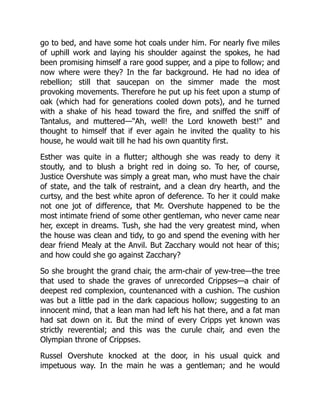 go to bed, and have some hot coals under him. For nearly five miles
of uphill work and laying his shoulder against the spokes, he had
been promising himself a rare good supper, and a pipe to follow; and
now where were they? In the far background. He had no idea of
rebellion; still that saucepan on the simmer made the most
provoking movements. Therefore he put up his feet upon a stump of
oak (which had for generations cooled down pots), and he turned
with a shake of his head toward the fire, and sniffed the sniff of
Tantalus, and muttered—"Ah, well! the Lord knoweth best!" and
thought to himself that if ever again he invited the quality to his
house, he would wait till he had his own quantity first.
Esther was quite in a flutter; although she was ready to deny it
stoutly, and to blush a bright red in doing so. To her, of course,
Justice Overshute was simply a great man, who must have the chair
of state, and the talk of restraint, and a clean dry hearth, and the
curtsy, and the best white apron of deference. To her it could make
not one jot of difference, that Mr. Overshute happened to be the
most intimate friend of some other gentleman, who never came near
her, except in dreams. Tush, she had the very greatest mind, when
the house was clean and tidy, to go and spend the evening with her
dear friend Mealy at the Anvil. But Zacchary would not hear of this;
and how could she go against Zacchary?
So she brought the grand chair, the arm-chair of yew-tree—the tree
that used to shade the graves of unrecorded Crippses—a chair of
deepest red complexion, countenanced with a cushion. The cushion
was but a little pad in the dark capacious hollow; suggesting to an
innocent mind, that a lean man had left his hat there, and a fat man
had sat down on it. But the mind of every Cripps yet known was
strictly reverential; and this was the curule chair, and even the
Olympian throne of Crippses.
Russel Overshute knocked at the door, in his usual quick and
impetuous way. In the main he was a gentleman; and he would
 