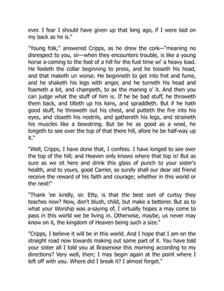 ever. I fear I should have given up that long ago, if I were laid on
my back as he is."
"Young folk," answered Cripps, as he drew the cork—"meaning no
disrespect to you, sir—when they encounters trouble, is like a young
horse a-coming to the foot of a hill for the fust time wi' a heavy load.
He feeleth the collar beginning to press, and he tosseth his head,
and that maketh un worse. He beginneth to get into fret and fume,
and he shaketh his legs with anger, and he turneth his head and
foameth a bit, and champeth, to ax the maning o' it. And then you
can judge what the stuff of him is. If he be bad stuff, he throweth
them back, and tilteth up his loins, and spraddleth. But if he hath
good stuff, he throweth out his chest, and putteth the fire into his
eyes, and closeth his nostrils, and gathereth his legs, and straineth
his muscles like a bowstring. But be he as good as a wool, he
longeth to see over the top of that there hill, afore he be half-way up
it."
"Well, Cripps, I have done that, I confess. I have longed to see over
the top of the hill; and Heaven only knows where that top is! But as
sure as we sit here and drink this glass of punch to your sister's
health, and to yours, good Carrier, so surely shall our dear old friend
receive the reward of his faith and courage; whether in this world or
the next!"
"Thank 'ee kindly, sir. Etty, is that the best sort of curtsy they
teaches now? Now, don't blush, child, but make a betterer. But as to
what your Worship was a-saying of, I virtually hopes a may come to
pass in this world we be living in. Otherwise, maybe, us never may
know on it, the kingdom of Heaven being such a size."
"Cripps, I believe it will be in this world. And I hope that I am on the
straight road now towards making out some part of it. You have told
your sister all I told you at Brasenose this morning according to my
directions? Very well, then; I may begin again at the point where I
left off with you. Where did I break it? I almost forget."
 
