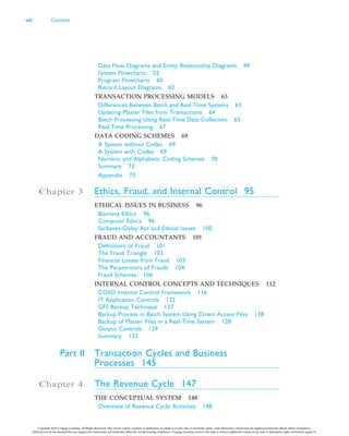 Data Flow Diagrams and Entity Relationship Diagrams 49
System Flowcharts 52
Program Flowcharts 60
Record Layout Diagrams 62
TRANSACTION PROCESSING MODELS 63
Differences Between Batch and Real-Time Systems 63
Updating Master Files from Transactions 64
Batch Processing Using Real-Time Data Collection 65
Real-Time Processing 67
DATA CODING SCHEMES 69
A System without Codes 69
A System with Codes 69
Numeric and Alphabetic Coding Schemes 70
Summary 73
Appendix 73
Chapter 3 Ethics, Fraud, and Internal Control 95
ETHICAL ISSUES IN BUSINESS 96
Business Ethics 96
Computer Ethics 96
Sarbanes-Oxley Act and Ethical Issues 100
FRAUD AND ACCOUNTANTS 101
Definitions of Fraud 101
The Fraud Triangle 102
Financial Losses from Fraud 103
The Perpetrators of Frauds 104
Fraud Schemes 106
INTERNAL CONTROL CONCEPTS AND TECHNIQUES 112
COSO Internal Control Framework 116
IT Application Controls 122
GFS Backup Technique 127
Backup Process in Batch System Using Direct Access Files 128
Backup of Master Files in a Real-Time System 128
Output Controls 129
Summary 132
Part II Transaction Cycles and Business
Processes 145
Chapter 4 The Revenue Cycle 147
THE CONCEPTUAL SYSTEM 148
Overview of Revenue Cycle Activities 148
viii Contents
Copyright 2016 Cengage Learning. All Rights Reserved. May not be copied, scanned, or duplicated, in whole or in part. Due to electronic rights, some third party content may be suppressed from the eBook and/or eChapter(s).
Editorial review has deemed that any suppressed content does not materially affect the overall learning experience. Cengage Learning reserves the right to remove additional content at any time if subsequent rights restrictions require it.
 