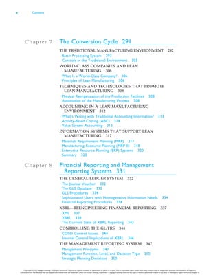 Chapter 7 The Conversion Cycle 291
THE TRADITIONAL MANUFACTURING ENVIRONMENT 292
Batch Processing System 293
Controls in the Traditional Environment 303
WORLD-CLASS COMPANIES AND LEAN
MANUFACTURING 306
What Is a World-Class Company? 306
Principles of Lean Manufacturing 306
TECHNIQUES AND TECHNOLOGIES THAT PROMOTE
LEAN MANUFACTURING 308
Physical Reorganization of the Production Facilities 308
Automation of the Manufacturing Process 308
ACCOUNTING IN A LEAN MANUFACTURING
ENVIRONMENT 312
What’s Wrong with Traditional Accounting Information? 313
Activity-Based Costing (ABC) 314
Value Stream Accounting 315
INFORMATION SYSTEMS THAT SUPPORT LEAN
MANUFACTURING 317
Materials Requirement Planning (MRP) 317
Manufacturing Resource Planning (MRP II) 318
Enterprise Resource Planning (ERP) Systems 320
Summary 320
Chapter 8 Financial Reporting and Management
Reporting Systems 331
THE GENERAL LEDGER SYSTEM 332
The Journal Voucher 332
The GLS Database 332
GLS Procedures 334
Sophisticated Users with Homogeneous Information Needs 334
Financial Reporting Procedures 334
XBRL—REENGINEERING FINANCIAL REPORTING 337
XML 337
XBRL 338
The Current State of XBRL Reporting 343
CONTROLLING THE GL/FRS 344
COSO Control Issues 344
Internal Control Implications of XBRL 346
THE MANAGEMENT REPORTING SYSTEM 347
Management Principles 347
Management Function, Level, and Decision Type 350
Strategic Planning Decisions 350
x Contents
Copyright 2016 Cengage Learning. All Rights Reserved. May not be copied, scanned, or duplicated, in whole or in part. Due to electronic rights, some third party content may be suppressed from the eBook and/or eChapter(s).
Editorial review has deemed that any suppressed content does not materially affect the overall learning experience. Cengage Learning reserves the right to remove additional content at any time if subsequent rights restrictions require it.
 