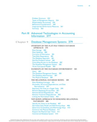 Problem Structure 352
Types of Management Reports 354
Responsibility Accounting 356
Behavioral Considerations 360
Inappropriate Performance Measures 361
Summary 362
Part III Advanced Technologies in Accounting
Information 377
Chapter 9 Database Management Systems 379
OVERVIEW OF THE FLAT-FILE VERSUS DATABASE
APPROACH 379
Data Storage 380
Data Updating 380
Currency of Information 381
Task-Data Dependency 381
The Database Approach 381
Flat-File Problems Solved 382
Controlling Access to the Database 382
The Database Management System 382
Three Conceptual Models 383
ELEMENTS OF THE DATABASE ENVIRONMENT 383
Users 383
The Database Management System 383
The Database Administrator 387
The Physical Database 389
THE RELATIONAL DATABASE MODEL 389
Data Modeling Concepts 391
Anomalies, Structural Dependencies, and Data
Normalization 397
Represent the View as a Single Table 399
Remove Repeating Group Data 401
Remove Partial Dependencies 402
Remove Transitive Dependencies 403
Linking the Normalized Tables 403
TOP-DOWN APPROACH TO DESIGNING RELATIONAL
DATABASES 406
Identify the Views to be Modeled 407
Normalize Data Model and Add Primary Keys 408
Determine Cardinalities and Add Foreign Keys 410
Construct the Physical Database 411
Prepare the Physical User Views 411
Commercial Database System 413
Contents xi
Copyright 2016 Cengage Learning. All Rights Reserved. May not be copied, scanned, or duplicated, in whole or in part. Due to electronic rights, some third party content may be suppressed from the eBook and/or eChapter(s).
Editorial review has deemed that any suppressed content does not materially affect the overall learning experience. Cengage Learning reserves the right to remove additional content at any time if subsequent rights restrictions require it.
 
