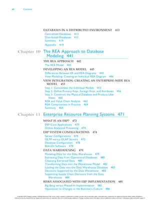 DATABASES IN A DISTRIBUTED ENVIRONMENT 413
Centralized Databases 413
Distributed Databases 415
Summary 419
Appendix 419
Chapter 10 The REA Approach to Database
Modeling 441
THE REA APPROACH 442
The REA Model 442
DEVELOPING AN REA MODEL 445
Differences Between ER and REA Diagrams 445
View Modeling: Creating an Individual REA Diagram 446
VIEW INTEGRATION: CREATING AN ENTERPRISE-WIDE REA
MODEL 453
Step 1. Consolidate the Individual Models 453
Step 2. Define Primary Keys, Foreign Keys, and Attributes 456
Step 3. Construct the Physical Database and Produce User
Views 460
REA and Value Chain Analysis 462
REA Compromises in Practice 464
Summary 464
Chapter 11 Enterprise Resource Planning Systems 471
WHAT IS AN ERP? 472
ERP Core Applications 473
Online Analytical Processing 474
ERP SYSTEM CONFIGURATIONS 474
Server Configurations 474
OLTP versus OLAP Servers 475
Database Configuration 478
Bolt-On Software 478
DATA WAREHOUSING 479
Modeling Data for the Data Warehouse 479
Extracting Data from Operational Databases 480
Cleansing Extracted Data 480
Transforming Data into the Warehouse Model 482
Loading the Data into the Data Warehouse Database 483
Decisions Supported by the Data Warehouse 483
Supporting Supply Chain Decisions from the Data
Warehouse 484
RISKS ASSOCIATED WITH ERP IMPLEMENTATION 485
Big Bang versus Phased-In Implementation 485
Opposition to Changes in the Business’s Culture 486
xii Contents
Copyright 2016 Cengage Learning. All Rights Reserved. May not be copied, scanned, or duplicated, in whole or in part. Due to electronic rights, some third party content may be suppressed from the eBook and/or eChapter(s).
Editorial review has deemed that any suppressed content does not materially affect the overall learning experience. Cengage Learning reserves the right to remove additional content at any time if subsequent rights restrictions require it.
 