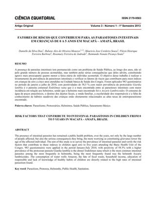 CIÊNCIA EQUATORIAL ISSN 2179-9563
Artigo Original Volume 3 - Número 1 - 1º Semestre 2013
FATORES DE RISCOS QUE CONTRIBUEM PARA AS PARASITOSES INTESTINAIS
EM CRIANÇAS DE 0 A 5 ANOS EM MACAPÁ – AMAPÁ, BRASIL
Danielle da Silva Dias1
; Rubens Alex de Oliveira Menezes1,2,3
; Mauricio Jose Cordeiro Souza2
; Flávio Henrique
Ferreira Barbosa4
; Rosemary Ferreira de Andrade4
; Raimundo Nonato Picanço Souto4
RESUMO
A presença de parasitas intestinais tem permanecido como um problema de Saúde Pública, ao longo dos anos, não só
pelo grande número de pessoas acometidas, mas também pelas sérias consequências que deles advêm, constituindo
agravo mais preocupante quanto menor a faixa etária do indivíduo acometido. O objetivo desse trabalho é realizar o
levantamento da prevalência de parasitoses intestinais e verificar os fatores de riscos que contribuem para esses índices
em crianças de zero a cinco anos atendidas na Unidade básica de Saúde dos Congós. Foram aplicados 983 questionários
no período de janeiro a julho de 2010, com positividades de 58,5 % com maior prevalência do protozoário Giardia
lamblia é o parasita comensal Endolimax nana que é a mais encontrada entre as parasitoses intestinais com maior
incidência em relação aos helmintos, sendo que o helminto mais encontrado foi o Ascaris Lumbricoides. O consumo de
água de poços amazônicos, o destino dos dejetos fecais, a renda familiar, a escolaridade dos responsáveis e a falta de
conhecimento de hábitos saudáveis das crianças estão diretamente relacionados as altas taxas de enteroparasitismo
encontrado.
Palavra chaves: Parasitismo, Protozoários, Helmintos, Saúde Pública, Saneamento Básico.
RISK FACTORS THAT CONTRIBUTE TO INTESTINAL PARASITOSIS IN CHILDREN FROM 0
TO 5 YEARS IN MACAPÁ - AMAPÁ, BRAZIL
ABSTRACT
The presence of intestinal parasites has remained a public health problem, over the years, not only by the large number
of people affected, but also the serious consequences they bring, the more worrying as constituting grievance lower the
age of the affected individual. The aim of this study is to survey the prevalence of intestinal parasites and verify the risk
factors that contribute to these indexes in children aged zero to five years attending the Basic Health Unit of the
Congos. 983 questionnaires were applied in the period January-July 2010, with positivity of 58.5% with a higher
prevalence of the protozoan parasite Giardia lamblia is the dinner Endolimax nana which is the most common intestinal
parasites among the most frequently in helminths, being the most frequently found was the helminth Ascaris
lumbricoides. The consumption of water wells Amazon, the fate of fecal waste, household income, education of
responsible and lack of knowledge of healthy habits of children are directly related to the high rates of intestinal
parasitism found.
Key word: Parasitism, Protozoa, Helminths, Public Health, Sanitation.
 