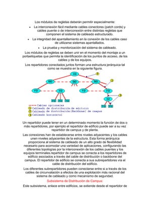 Los módulos de regletas deberán permitir especialmente:
 La interconexión fácil mediante cables conectores (patch cords) y
cables puente o de interconexión entre distintas regletas que
componen el sistema de cableado estructurado.
 La integridad del apantallamiento en la conexión de los cables caso
de utilizarse sistemas apantallados.
 La prueba y monitorización del sistema de cableado.
Los módulos de regletas se deben unir en el momento del montaje a un
portaetiquetas que permita la identificación de los puntos de acceso, de los
cables y de los equipos.
Los repartidores conectados juntos forman una estructura jerárquica tal
como se muestra en la siguiente figura.
Un repartidor puede tener en un determinado momento la función de dos o
más repartidores, por ejemplo el repartidor de edificio puede ser a su vez
repartidor de campus y de planta.
Las conexiones han de establecerse entre niveles adyacentes y los cables
unen niveles adyacentes de la estructura. Esta forma jerárquica
proporciona al sistema de cableado de un alto grado de flexibilidad
necesario para acomodar una variedad de aplicaciones, configurando las
diferentes topologías por la interconexión de los cables puentes y los
equipos terminales.repartidor de campus se conecta a los repartidores de
edificio asociados a través del cable de distribución o backbone del
campus. El repartidor de edificio se conecta a sus subrepartidores vía el
cable de distribución del edificio.
Los diferentes subrepartidores pueden conectarse entre si a través de los
cables de circunvalación a efectos de una explotación más racional del
sistema de cableado y como mecanismo de seguridad.
Subsistema de Distribución de Campus:
Este subsistema, enlace entre edificios, se extiende desde el repartidor de
 