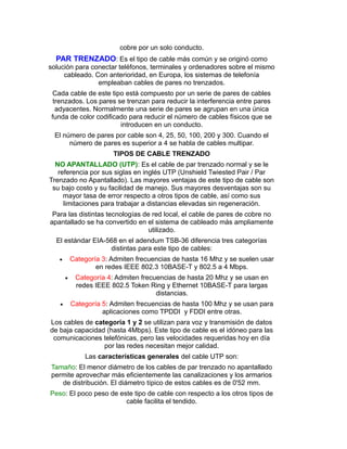 cobre por un solo conducto.
PAR TRENZADO: Es el tipo de cable más común y se originó como
solución para conectar teléfonos, terminales y ordenadores sobre el mismo
cableado. Con anterioridad, en Europa, los sistemas de telefonía
empleaban cables de pares no trenzados.
Cada cable de este tipo está compuesto por un serie de pares de cables
trenzados. Los pares se trenzan para reducir la interferencia entre pares
adyacentes. Normalmente una serie de pares se agrupan en una única
funda de color codificado para reducir el número de cables físicos que se
introducen en un conducto.
El número de pares por cable son 4, 25, 50, 100, 200 y 300. Cuando el
número de pares es superior a 4 se habla de cables multipar.
TIPOS DE CABLE TRENZADO
NO APANTALLADO (UTP): Es el cable de par trenzado normal y se le
referencia por sus siglas en inglés UTP (Unshield Twiested Pair / Par
Trenzado no Apantallado). Las mayores ventajas de este tipo de cable son
su bajo costo y su facilidad de manejo. Sus mayores desventajas son su
mayor tasa de error respecto a otros tipos de cable, así como sus
limitaciones para trabajar a distancias elevadas sin regeneración.
Para las distintas tecnologías de red local, el cable de pares de cobre no
apantallado se ha convertido en el sistema de cableado más ampliamente
utilizado.
El estándar EIA-568 en el adendum TSB-36 diferencia tres categorías
distintas para este tipo de cables:
 Categoría 3: Admiten frecuencias de hasta 16 Mhz y se suelen usar
en redes IEEE 802.3 10BASE-T y 802.5 a 4 Mbps.
 Categoría 4: Admiten frecuencias de hasta 20 Mhz y se usan en
redes IEEE 802.5 Token Ring y Ethernet 10BASE-T para largas
distancias.
 Categoría 5: Admiten frecuencias de hasta 100 Mhz y se usan para
aplicaciones como TPDDI y FDDI entre otras.
Los cables de categoría 1 y 2 se utilizan para voz y transmisión de datos
de baja capacidad (hasta 4Mbps). Este tipo de cable es el idóneo para las
comunicaciones telefónicas, pero las velocidades requeridas hoy en día
por las redes necesitan mejor calidad.
Las características generales del cable UTP son:
Tamaño: El menor diámetro de los cables de par trenzado no apantallado
permite aprovechar más eficientemente las canalizaciones y los armarios
de distribución. El diámetro típico de estos cables es de 0'52 mm.
Peso: El poco peso de este tipo de cable con respecto a los otros tipos de
cable facilita el tendido.
 