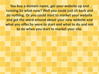 You buy a domain name, get your website up and 
running.So what now? Well you could just sit back and 
do nothing. Or you could start to market your website 
and get the word around about your new website and 
what you offer.So were to start and what to do and not 
to do when you start to market your site. 
 