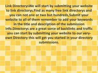 Link DirectorysWe will start by submitting your website 
to link directorys.Find as many free link directorys and 
you can not one or two but hundreds,Submit your 
website to all of them remember to add your keywords 
in the title and description of the submission 
info.Directorys are a great sorce of backlinks and traffic 
you can start by submitting your website to our very-own 
Directory this will get you started in your directory 
submissions. 
 