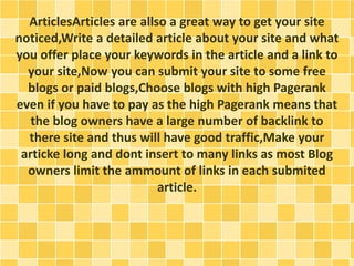 ArticlesArticles are allso a great way to get your site 
noticed,Write a detailed article about your site and what 
you offer place your keywords in the article and a link to 
your site,Now you can submit your site to some free 
blogs or paid blogs,Choose blogs with high Pagerank 
even if you have to pay as the high Pagerank means that 
the blog owners have a large number of backlink to 
there site and thus will have good traffic,Make your 
articke long and dont insert to many links as most Blog 
owners limit the ammount of links in each submited 
article. 
 