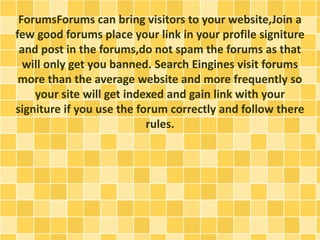 ForumsForums can bring visitors to your website,Join a 
few good forums place your link in your profile signiture 
and post in the forums,do not spam the forums as that 
will only get you banned. Search Eingines visit forums 
more than the average website and more frequently so 
your site will get indexed and gain link with your 
signiture if you use the forum correctly and follow there 
rules. 
 