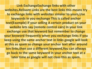 Link ExchangeExchange links with other 
websites.Relivant Links are the best links this means try 
to exchange links with websites simaler to yours,Use 
keywords in you exchange This is called anchor 
text(Example) if your selling A certain product on your 
website lets say (remote control cars) In your link 
exchange use that keyword but remember to change 
your keyword frequently when you exchange links if you 
keep using the same anchor text in links google will look 
at this as spam so change your anchor text after around 
ten links,then use a different keyword,You can allways 
go back to the same keyword in your anchor text at a 
later time as google will not class this as spam. 
 