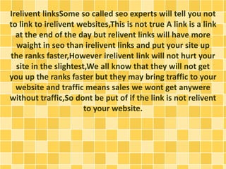 Irelivent linksSome so called seo experts will tell you not 
to link to irelivent websites,This is not true A link is a link 
at the end of the day but relivent links will have more 
waight in seo than irelivent links and put your site up 
the ranks faster,However irelivent link will not hurt your 
site in the slightest,We all know that they will not get 
you up the ranks faster but they may bring traffic to your 
website and traffic means sales we wont get anywere 
without traffic,So dont be put of if the link is not relivent 
to your website. 
 