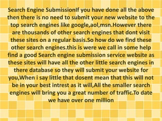 Search Engine SubmissionIf you have done all the above 
then there is no need to submit your new website to the 
top search engines like google,aol,msn.However there 
are thousands of other search engines that dont visit 
these sites on a regular basis.So how do we find these 
other search engines.this is were we call in some help 
find a good Search engine submission service website as 
these sites will have all the other little search engines in 
there database so they will submit your website for 
you,When i say little that dosent mean that this will not 
be in your best intrest as it will,All the smaller search 
engines will bring you a great number of traffic.To date 
we have over one million 
 