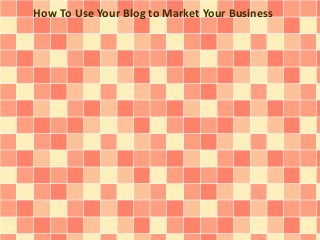 How To Use Your Blog to Market Your Business 
 