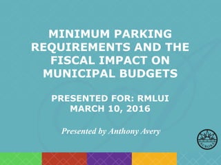 MINIMUM PARKING
REQUIREMENTS AND THE
FISCAL IMPACT ON
MUNICIPAL BUDGETS
PRESENTED FOR: RMLUI
MARCH 10, 2016
Presented by Anthony Avery
 