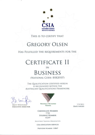 *
CSIACUSTOMERSERVICE
INSTITUTEOFAUSTRATIA
THIS IS TO CERTIFYTHAT
GnTGORYOT-SEN
HAS FUITILLEDTHE REQIIREMENTSFORTHE
CTRTIFICATEII
BUSINESS
(NArroNALCOor:8S820107)
THE QALIFICATION CERTIFIEDHEREIN
IS RECOGNISEDWITHIN THE
AUSTRALTANQALIFICATIONS FRRUEWORK
IN
Q,*$EXECUTIVE DIRECTOR
: .qt
.q)
-
.aI
-||_
N,rrroNallv Rrcoclttstp
TnnrrurNc
7/9/2011.
DATEISSUED
CTRTTTTCETENUMBER
7758
STUDENTNUMBER
45249
REC ISTERED TRAIN I NG ORGAN ISATION
CSIA EDUCATION SERVICES
PROVIDERNUMBER:11,0047
 