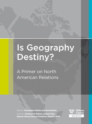 Is Geography
Destiny?
A Primer on North
American Relations
Editors: Christopher Wilson and David Biette
Authors: Christopher Wilson, Andrew Finn,
Duncan Wood, Kathryn Friedman, David A. Shirk
 