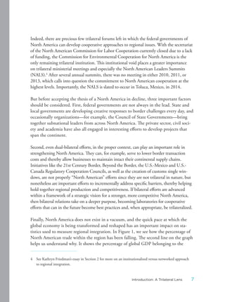 Indeed, there are precious few trilateral forums left in which the federal governments of
North America can develop cooperative approaches to regional issues. With the secretariat
of the North American Commission for Labor Cooperation currently closed due to a lack
of funding, the Commission for Environmental Cooperation for North America is the
only remaining trilateral institution. This institutional void places a greater importance
on trilateral ministerial meetings and especially the North American Leaders Summits
(NALS).4
After several annual summits, there was no meeting in either 2010, 2011, or
2013, which calls into question the commitment to North American cooperation at the
highest levels. Importantly, the NALS is slated to occur in Toluca, Mexico, in 2014.
But before accepting the thesis of a North America in decline, three important factors
should be considered. First, federal governments are not always in the lead. State and
local governments are developing creative responses to border challenges every day, and
occasionally organizations—for example, the Council of State Governments—bring
together subnational leaders from across North America. The private sector, civil soci-
ety and academia have also all engaged in interesting efforts to develop projects that
span the continent.
Second, even dual-bilateral efforts, in the proper context, can play an important role in
strengthening North America. They can, for example, serve to lower border transaction
costs and thereby allow businesses to maintain intact their continental supply chains.
Initiatives like the 21st Century Border, Beyond the Border, the U.S.-Mexico and U.S.-
Canada Regulatory Cooperation Councils, as well as the creation of customs single win-
dows, are not properly “North American” efforts since they are not trilateral in nature, but
nonetheless are important efforts to incrementally address specific barriers, thereby helping
hold together regional production and competitiveness. If bilateral efforts are advanced
within a framework of a strategic vision for a stronger, more competitive North America,
then bilateral relations take on a deeper purpose, becoming laboratories for cooperative
efforts that can in the future become best practices and, when appropriate, be trilateralized.
Finally, North America does not exist in a vacuum, and the quick pace at which the
global economy is being transformed and reshaped has an important impact on sta-
tistics used to measure regional integration. In Figure 1, we see how the percentage of
North American trade within the region has been falling. The second line on the graph
helps us understand why. It shows the percentage of global GDP belonging to the
4 See Kathryn Friedman’s essay in Section 2 for more on an institutionalized versus networked approach
to regional integration.
7Introduction: A Trilateral Lens
 