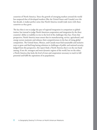 countries of North America. Since the growth of emerging markets around the world
has outpaced that of developed markets (like the United States and Canada) over the
last decade, it makes perfect sense that North America would trade more with these
countries as they grow.
The key then is not to judge the pace of regional integration in comparison to global-
ization, but instead to judge North American cooperation and integration by the three
countries’ ability or inability to rise to the level of the challenges they face. From that
perspective, North America must ensure that its manufacturing, service, agricultural, and
energy sectors maintain and enhance their competitiveness in the face of rising global
competition. The United States, Mexico, and Canada must find sustainable and inclusive
ways to grow and find long-lasting solutions to challenges of public and national security.
Judged from this perspective, this report finds a North America that is on the one hand
among, if not the, strongest and most dynamic regions of the world, but on the other,
a North America that lacks the level of trust and cooperation necessary to reach its full
potential and fulfil the aspirations of its populations.
8 Is Geography Destiny? A Primer on North American Relations
 