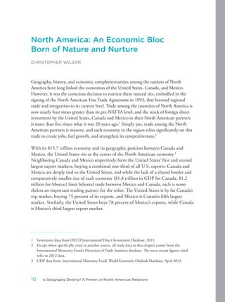 North America: An Economic Bloc
Born of Nature and Nurture
CHRISTOPHER WILSON
Geography, history, and economic complementarities among the nations of North
America have long linked the economies of the United States, Canada, and Mexico.
However, it was the conscious decision to nurture these natural ties, embodied in the
signing of the North American Free Trade Agreement in 1993, that boosted regional
trade and integration to its current level. Trade among the countries of North America is
now nearly four times greater than its pre-NAFTA level, and the stock of foreign direct
investment by the United States, Canada and Mexico in their North American partners
is more than five times what it was 20 years ago.1
Simply put, trade among the North
American partners is massive, and each economy in the region relies significantly on this
trade to create jobs, fuel growth, and strengthen its competitiveness.2
With its $15.7 trillion economy and its geographic position between Canada and
Mexico, the United States sits at the center of the North American economy.3
Neighboring Canada and Mexico respectively form the United States’ first and second
largest export markets, buying a combined one-third of all U.S. exports. Canada and
Mexico are deeply tied to the United States, and while the lack of a shared border and
comparatively smaller size of each economy ($1.8 trillion in GDP for Canada, $1.2
trillion for Mexico) limit bilateral trade between Mexico and Canada, each is none-
theless an important trading partner for the other. The United States is by far Canada’s
top market, buying 75 percent of its exports, and Mexico is Canada’s fifth largest
market. Similarly, the United States buys 78 percent of Mexico’s exports, while Canada
is Mexico’s third largest export market.
1 Investment data from OECD International Direct Investment Database, 2013.
2 Except when specifically cited to another source, all trade data in this chapter comes from the
International Monetary Fund’s Direction of Trade Statistics database. The most recent figures cited
refer to 2012 data.
3 GDP data from: International Monetary Fund, World Economic Outlook Database, April 2013.
10 Is Geography Destiny? A Primer on North American Relations
 