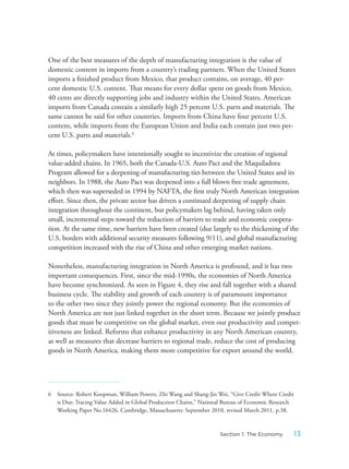 One of the best measures of the depth of manufacturing integration is the value of
domestic content in imports from a country’s trading partners. When the United States
imports a finished product from Mexico, that product contains, on average, 40 per-
cent domestic U.S. content. That means for every dollar spent on goods from Mexico,
40 cents are directly supporting jobs and industry within the United States. American
imports from Canada contain a similarly high 25 percent U.S. parts and materials. The
same cannot be said for other countries. Imports from China have four percent U.S.
content, while imports from the European Union and India each contain just two per-
cent U.S. parts and materials.6
At times, policymakers have intentionally sought to incentivize the creation of regional
value-added chains. In 1965, both the Canada-U.S. Auto Pact and the Maquiladora
Program allowed for a deepening of manufacturing ties between the United States and its
neighbors. In 1988, the Auto Pact was deepened into a full blown free trade agreement,
which then was superseded in 1994 by NAFTA, the first truly North American integration
effort. Since then, the private sector has driven a continued deepening of supply chain
integration throughout the continent, but policymakers lag behind, having taken only
small, incremental steps toward the reduction of barriers to trade and economic coopera-
tion. At the same time, new barriers have been created (due largely to the thickening of the
U.S. borders with additional security measures following 9/11), and global manufacturing
competition increased with the rise of China and other emerging market nations.
Nonetheless, manufacturing integration in North America is profound, and it has two
important consequences. First, since the mid-1990s, the economies of North America
have become synchronized. As seen in Figure 4, they rise and fall together with a shared
business cycle. The stability and growth of each country is of paramount importance
to the other two since they jointly power the regional economy. But the economies of
North America are not just linked together in the short term. Because we jointly produce
goods that must be competitive on the global market, even our productivity and compet-
itiveness are linked. Reforms that enhance productivity in any North American country,
as well as measures that decrease barriers to regional trade, reduce the cost of producing
goods in North America, making them more competitive for export around the world.
6 Source: Robert Koopman, William Powers, Zhi Wang and Shang-Jin Wei, “Give Credit Where Credit
is Due: Tracing Value Added in Global Production Chains,” National Bureau of Economic Research
Working Paper No.16426, Cambridge, Massachusetts: September 2010, revised March 2011, p.38.
13Section 1: The Economy
 