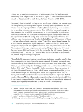 abroad and increased security measures at home—especially at the borders—made
these tough years for producers, as evidenced in Figure 5. Times improved around the
middle of the decade only to crash during the Great Recession (2008–2009).
Fortunately, those headwinds to a large extent have become tailwinds, and manufacturers
are now powering the recovery of the regional economy, especially in Mexico and the
United States. Rising wages in China have brought its manufacturing labor costs close
to, or according to some reports even above, those of Mexico.8
Increases in transporta-
tion costs since the early 2000s have also served to incentivize nearby, regional manu-
facturing partnerships and disincentivize unrestrained global supply chains, especially
for larger and more difficult to ship items such as cars and big screen televisions. The
different paces of recovery among Canada, the United States, and Mexico seen in Figure
5 can largely be attributed to currency values. Viewed from within North America, the
Canadian dollar strengthened significantly since 2000 vis-à-vis the U.S. dollar, while
the peso has depreciated, making Mexican exports more competitive. Seen vis-à-vis the
Chinese yuan, the changes are particularly revealing. The peso depreciated 48 percent
between January 2000 and January 2014. The U.S. dollar also fell, less than the peso but
still an important 27 percent. The Canadian dollar, on the other hand, stayed virtually
on par with the yuan, falling just 1 percent.9
Technological developments in energy extraction, particularly the increasing use of hydrau-
lic fracturing to extract natural gas and crude oil from shale formations, have significantly
lowered electricity prices for manufacturers in the United States and Canada. In the United
States, the price of natural gas for electricity generation was $3.52 per thousand cubic feet,
half the 2006 price.10
Prices in Canada fell a similar amount since the energy markets of
the United States and Canada are closely linked, but the same cannot be said for Mexico,
where both natural gas and electricity prices remain much higher because of Mexico’s
lower production levels and minimal connections (via electricity and pipeline) to the U.S.
market. Of course, Mexico did pass major energy reform legislation in December 2013, so
it may have the opportunity to feel a similar boost from its energy sector in the years ahead
(see the next chapter by Duncan Wood for more on North American energy).
8 Herman Kamil and Jeremy Zook, “The Comeback,” International Monetary Fund, March 2013,
http://www.imf.org/external/pubs/ft/fandd/2013/03/kamil.htm; and Reuters, “UPDATE 1-Mexico
hourly wages now lower than China’s-study,” Reuters, April 4, 2013, http://www.reuters.com/
article/2013/04/04/economy-mexico-wages-idUSL2N0CR1TY20130404.
9 Author’s calculations with data from the U.S. Federal Reserve, 2014.
10 U.S. Energy Information Administration, 2013, http://www.eia.gov/dnav/ng/hist/n3045us3A.htm.
16 Is Geography Destiny? A Primer on North American Relations
 