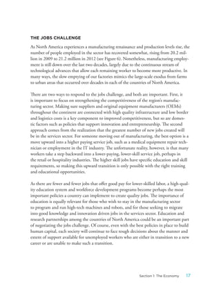 THE JOBS CHALLENGE
As North America experiences a manufacturing renaissance and production levels rise, the
number of people employed in the sector has recovered somewhat, rising from 20.2 mil-
lion in 2009 to 21.2 million in 2012 (see Figure 6). Nonetheless, manufacturing employ-
ment is still down over the last two decades, largely due to the continuous stream of
technological advances that allow each remaining worker to become more productive. In
many ways, the slow emptying of our factories mimics the large-scale exodus from farms
to urban areas that occurred over decades in each of the countries of North America.
There are two ways to respond to the jobs challenge, and both are important. First, it
is important to focus on strengthening the competitiveness of the region’s manufac-
turing sector. Making sure suppliers and original equipment manufacturers (OEMs)
throughout the continent are connected with high quality infrastructure and low border
and logistics costs is a key component to improved competitiveness, but so are domes-
tic factors such as policies that support innovation and entrepreneurship. The second
approach comes from the realization that the greatest number of new jobs created will
be in the services sector. For someone moving out of manufacturing, the best option is a
move upward into a higher paying service job, such as a medical equipment repair tech-
nician or employment in the IT industry. The unfortunate reality, however, is that many
workers take a step backward into a lower-paying, lower-skill service job, perhaps in
the retail or hospitality industries. The higher skill jobs have specific education and skill
requirements, so making this upward transition is only possible with the right training
and educational opportunities.
As there are fewer and fewer jobs that offer good pay for lower-skilled labor, a high-qual-
ity education system and workforce development programs become perhaps the most
important policies a country can implement to create quality jobs. The importance of
education is equally relevant for those who wish to stay in the manufacturing sector
to program and run high-tech machines and robots, and for those seeking to migrate
into good knowledge and innovation driven jobs in the services sector. Education and
research partnerships among the countries of North America could be an important part
of negotiating the jobs challenge. Of course, even with the best policies in place to build
human capital, each society will continue to face tough decisions about the manner and
extent of support available for unemployed workers who are either in transition to a new
career or are unable to make such a transition.
17Section 1: The Economy
 