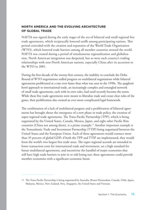 NORTH AMERICA AND THE EVOLVING ARCHITECTURE
OF GLOBAL TRADE
NAFTA was signed during the early stages of the era of bilateral and small regional free
trade agreements, which reciprocally lowered tariffs among participating nations. This
period coincided with the creation and expansion of the World Trade Organization
(WTO), which lowered trade barriers among all member countries around the world.
NAFTA was created during a period of simultaneous regionalization and globaliza-
tion. North American integration was deepened, but so were each country’s trading
relationships with non-North American nations, especially China after its accession to
the WTO in 2001.
During the first decade of the twenty-first century, the inability to conclude the Doha
Round of WTO negotiations stalled progress on multilateral negotiations while bilateral
agreements proliferated at a rate even faster than what was seen in the 1990s. The spaghetti
bowl approach to international trade, an increasingly complex and entangled network
of small trade agreements, each with its own rules, had until recently become the norm.
While these free trade agreements were meant to liberalize trade and create clear rules of the
game, their proliferation also created an ever-more complicated legal framework.
The combination of a lack of multilateral progress and a proliferation of bilateral agree-
ments has brought about the emergence of a new phase in trade policy, the creation of
super-regional trade agreements. The Trans-Pacific Partnership (TPP), which is being
negotiated by the United States, Canada, Mexico, Japan, and eight other Pacific Rim
countries (China not among them), is a prime example.11
Another important example is
the Transatlantic Trade and Investment Partnership (TTIP) being negotiated between the
United States and the European Union. Each of these agreements would connect more
than 35 percent of global GDP; if both the TPP and TTIP are implemented, they would
form the world’s two largest free trade areas. The super-regional accords are intended to
lower transaction costs for international trade and investment, set a high standard for
future multilateral agreements, and incentivize the handful of major economies that
still have high trade barriers to join in or risk losing out; these agreements could provide
member economies with a significant economic boost.
11 The Trans-Pacific Partnership is being negotiated by Australia, Brunei Darussalam, Canada, Chile, Japan,
Malaysia, Mexico, New Zealand, Peru, Singapore, the United States and Vietnam.
19Section 1: The Economy
 