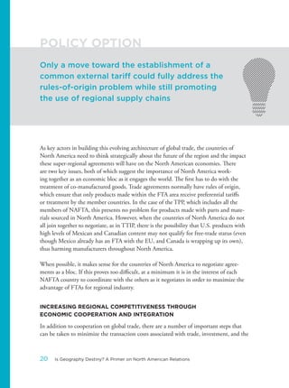 As key actors in building this evolving architecture of global trade, the countries of
North America need to think strategically about the future of the region and the impact
these super-regional agreements will have on the North American economies. There
are two key issues, both of which suggest the importance of North America work-
ing together as an economic bloc as it engages the world. The first has to do with the
treatment of co-manufactured goods. Trade agreements normally have rules of origin,
which ensure that only products made within the FTA area receive preferential tariffs
or treatment by the member countries. In the case of the TPP, which includes all the
members of NAFTA, this presents no problem for products made with parts and mate-
rials sourced in North America. However, when the countries of North America do not
all join together to negotiate, as in TTIP, there is the possibility that U.S. products with
high levels of Mexican and Canadian content may not qualify for free-trade status (even
though Mexico already has an FTA with the EU, and Canada is wrapping up its own),
thus harming manufacturers throughout North America.
When possible, it makes sense for the countries of North America to negotiate agree-
ments as a bloc. If this proves too difficult, at a minimum it is in the interest of each
NAFTA country to coordinate with the others as it negotiates in order to maximize the
advantage of FTAs for regional industry.
INCREASING REGIONAL COMPETITIVENESS THROUGH
ECONOMIC COOPERATION AND INTEGRATION
In addition to cooperation on global trade, there are a number of important steps that
can be taken to minimize the transaction costs associated with trade, investment, and the
Only a move toward the establishment of a
common external tariff could fully address the
rules-of-origin problem while still promoting
the use of regional supply chains
POLICY OPTION
20 Is Geography Destiny? A Primer on North American Relations
 