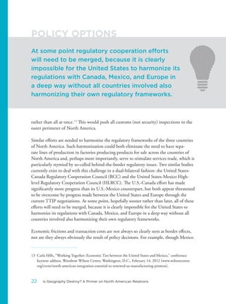 rather than all at once.13
This would push all customs (not security) inspections to the
outer perimeter of North America.
Similar efforts are needed to harmonize the regulatory frameworks of the three countries
of North America. Such harmonization could both eliminate the need to have sepa-
rate lines of production in factories producing products for sale across the countries of
North America and, perhaps more importantly, serve to stimulate services trade, which is
particularly stymied by so-called behind-the-border regulatory issues. Two similar bodies
currently exist to deal with this challenge in a dual-bilateral fashion: the United States-
Canada Regulatory Cooperation Council (RCC) and the United States-Mexico High-
level Regulatory Cooperation Council (HLRCC). The U.S.-Canada effort has made
significantly more progress than its U.S.-Mexico counterpart, but both appear threatened
to be overcome by progress made between the United States and Europe through the
current TTIP negotiations. At some point, hopefully sooner rather than later, all of these
efforts will need to be merged, because it is clearly impossible for the United States to
harmonize its regulations with Canada, Mexico, and Europe in a deep way without all
countries involved also harmonizing their own regulatory frameworks.
Economic frictions and transaction costs are not always so clearly seen as border effects,
nor are they always obviously the result of policy decisions. For example, though Mexico
13 Carla Hills, “Working Together: Economic Ties between the United States and Mexico,” conference
keynote address, Woodrow Wilson Center, Washington, D.C., February 14, 2012 (www.wilsoncenter.
org/event/north-american-integration-essential-to-renewed-us-manufacturing-prowess).
At some point regulatory cooperation efforts
will need to be merged, because it is clearly
impossible for the United States to harmonize its
regulations with Canada, Mexico, and Europe in
a deep way without all countries involved also
harmonizing their own regulatory frameworks.
POLICY OPTIONS
22 Is Geography Destiny? A Primer on North American Relations
 