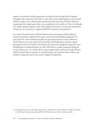 support was achieved, and the agreement was passed (with varying levels of support
throughout the continent). Since then, in the absence of a single legislative issue around
which to coalesce, the coalitions have dissolved and the advocates of North American
cooperation have largely gone silent, even as political critics march on. Now, even though
U.S. public opinion supports trade with Canada (76 percent to 14 percent) and Mexico
(52 percent to 37 percent), it opposes NAFTA (35 percent to 44 percent).16
As a result, the governments of North America feel constrained, and big trilateral
initiatives have been replaced with a quiet, incremental, dual-bilateral approach. To
open space for a more ambitious agenda, the government-private sector coalition in
North America must not only be reactivated but also broadened to include a deeper
participation from civil society. Fortunately, the context has changed in important ways.
Globalization is understood more as a fact of life than as a policy proposal waiting for
an up or down vote. As a result, there is a great opportunity to present Canada, Mexico,
and the United States as partners in manufacturing, and as partners that reinforce one
another’s competitiveness in the context of global competition.
16 Pew Research Center for the People and the Press, “Americans Are of Two Minds on Trade,” November
9, 2010 (http://www.pewresearch.org/2010/11/09/americans-are-of-two-minds-on-trade/).
24 Is Geography Destiny? A Primer on North American Relations
 