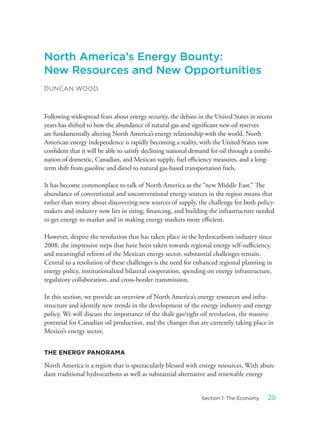 North America’s Energy Bounty:
New Resources and New Opportunities
DUNCAN WOOD
Following widespread fears about energy security, the debate in the United States in recent
years has shifted to how the abundance of natural gas and significant new oil reserves
are fundamentally altering North America’s energy relationship with the world. North
American energy independence is rapidly becoming a reality, with the United States now
confident that it will be able to satisfy declining national demand for oil through a combi-
nation of domestic, Canadian, and Mexican supply, fuel efficiency measures, and a long-
term shift from gasoline and diesel to natural gas-based transportation fuels.
It has become commonplace to talk of North America as the “new Middle East.” The
abundance of conventional and unconventional energy sources in the region means that
rather than worry about discovering new sources of supply, the challenge for both policy-
makers and industry now lies in siting, financing, and building the infrastructure needed
to get energy to market and in making energy markets more efficient.
However, despite the revolution that has taken place in the hydrocarbons industry since
2008, the impressive steps that have been taken towards regional energy self-sufficiency,
and meaningful reform of the Mexican energy sector, substantial challenges remain.
Central to a resolution of these challenges is the need for enhanced regional planning in
energy policy, institutionalized bilateral cooperation, spending on energy infrastructure,
regulatory collaboration, and cross-border transmission.
In this section, we provide an overview of North America’s energy resources and infra-
structure and identify new trends in the development of the energy industry and energy
policy. We will discuss the importance of the shale gas/tight oil revolution, the massive
potential for Canadian oil production, and the changes that are currently taking place in
Mexico’s energy sector.
THE ENERGY PANORAMA
North America is a region that is spectacularly blessed with energy resources. With abun-
dant traditional hydrocarbons as well as substantial alternative and renewable energy
25Section 1: The Economy
 