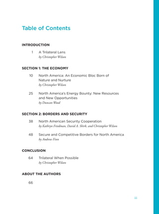 Table of Contents
INTRODUCTION
1 A Trilateral Lens
by Christopher Wilson
SECTION 1: THE ECONOMY
10 North America: An Economic Bloc Born of
Nature and Nurture
by Christopher Wilson
25 North America’s Energy Bounty: New Resources
and New Opportunities
by Duncan Wood
SECTION 2: BORDERS AND SECURITY
38 North American Security Cooperation
by Kathryn Friedman, David A. Shirk, and Christopher Wilson
48 Secure and Competitive Borders for North America
by Andrew Finn
CONCLUSION
64 Trilateral When Possible
by Christopher Wilson
ABOUT THE AUTHORS
66
iii
 